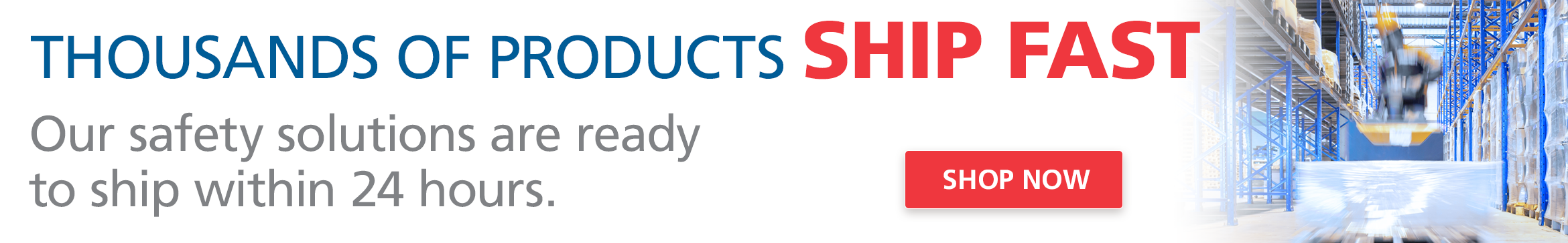 Click to shop thousands of safety solutions ready to quickly ship within 24 hours.